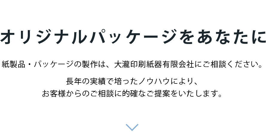 「紙器・パッケージ」「段ボール」「什器」「POP」 オリジナルパッケージをあなたに 紙製品・パッケージの製作は、大瀧印刷紙器有限会社にご相談ください。長年の実績で培ったノウハウにより、お客様からのご相談に的確なご提案をいたします。