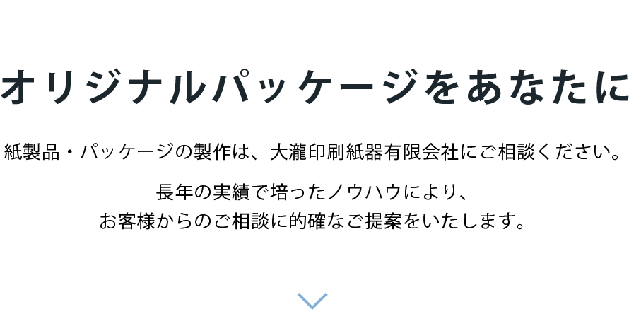 「紙器・パッケージ」「段ボール」「什器」「POP」　オリジナルパッケージをあなたに　紙製品・パッケージの製作は、大瀧印刷紙器有限会社にご相談ください。長年の実績で培ったノウハウにより、お客様からのご相談に的確なご提案をいたします。