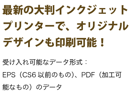 最新の大判インクジェットプリンターで、オリジナルデザインも印刷可能！受け入れ可能なデータ形式：EPS（CS6以前のもの）、PDF（加工可能なもの）のデータ