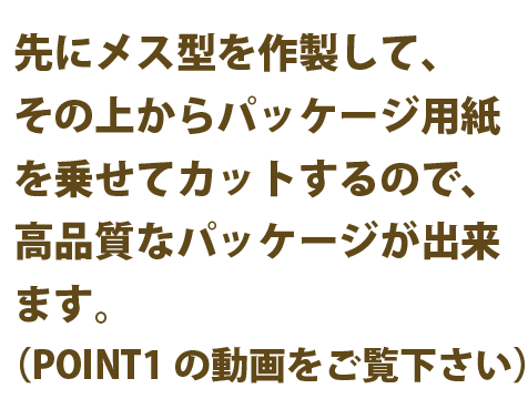 先にメス型を作製して、その上からパッケージ用紙を乗せてカットするので、高品質なパッケージが出来ます。(POINT1の動画をご覧下さい）